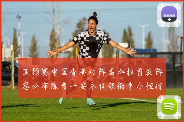 亚预赛中国香港对阵孟加拉首发阵容公布陈晋一安永佳领衔李小恒待命