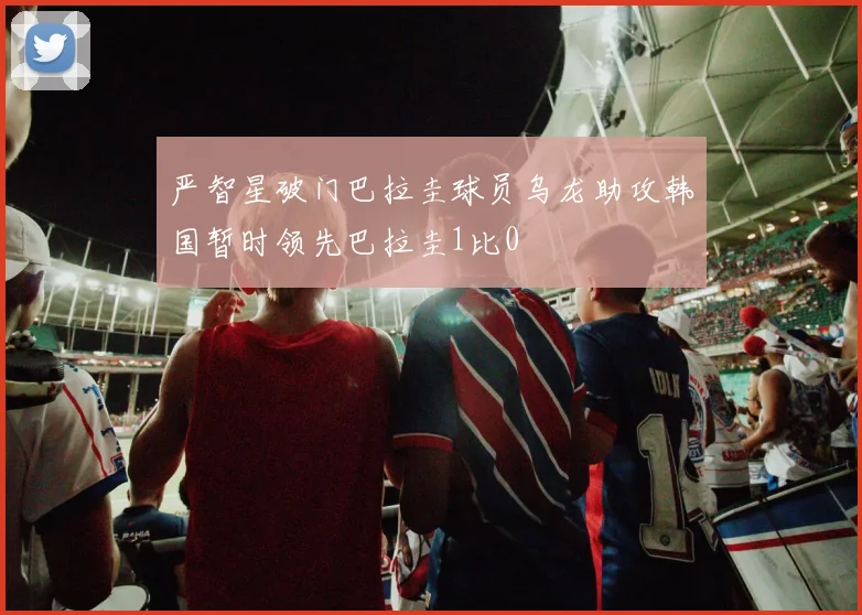 严智星破门巴拉圭球员乌龙助攻韩国暂时领先巴拉圭1比0