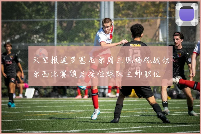天空报道罗塞尼尔周三现场观战切尔西比赛随后接任球队主帅职位