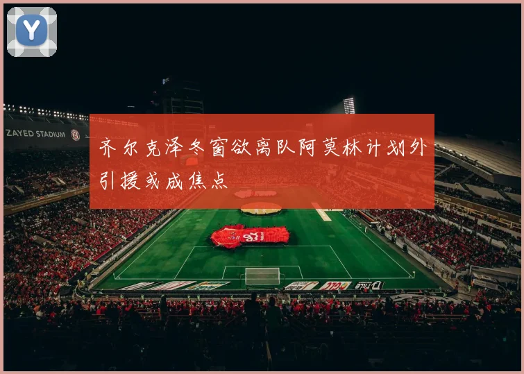 齐尔克泽冬窗欲离队阿莫林计划外引援或成焦点
