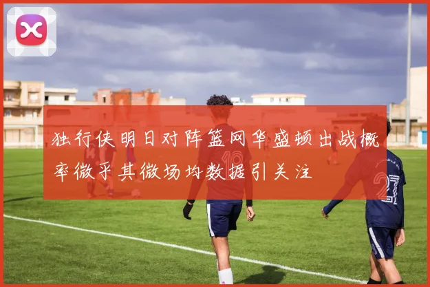 独行侠明日对阵篮网华盛顿出战概率微乎其微场均数据引关注