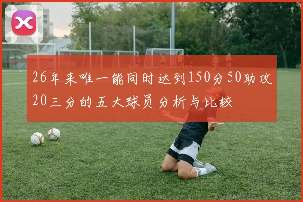26年来唯一能同时达到150分50助攻20三分的五大球员分析与比较