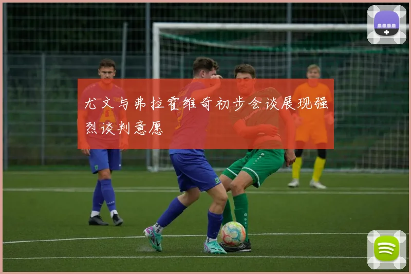 尤文与弗拉霍维奇初步会谈展现强烈谈判意愿