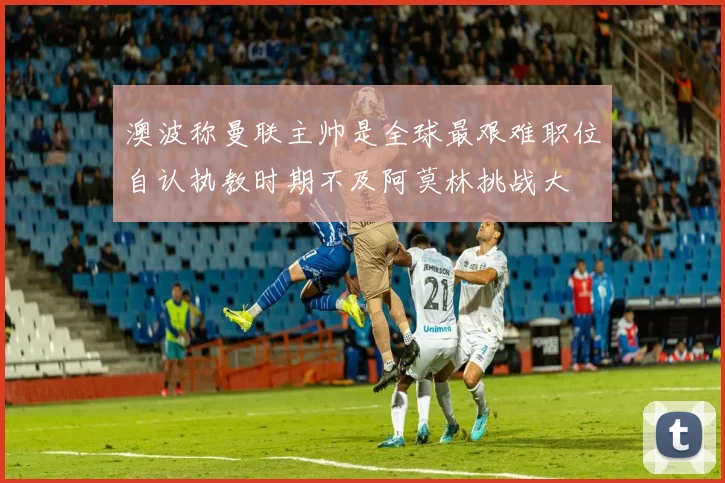 澳波称曼联主帅是全球最艰难职位自认执教时期不及阿莫林挑战大