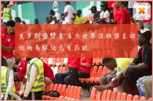 克罗斯盛赞皇马为世界顶级俱乐部伯纳乌球场无可匹敌