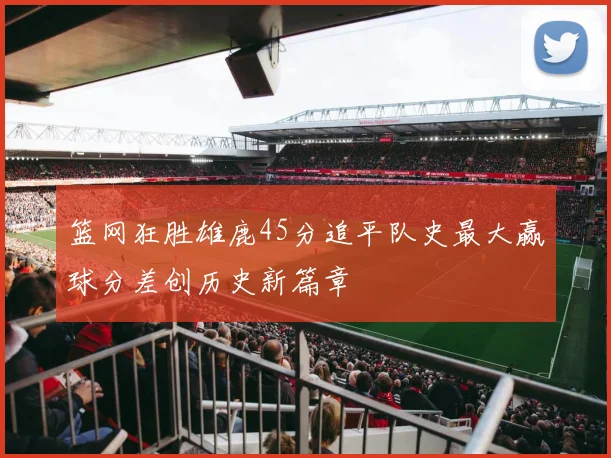 篮网狂胜雄鹿45分追平队史最大赢球分差创历史新篇章