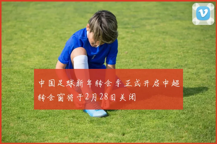中国足球新年转会季正式开启中超转会窗将于2月28日关闭