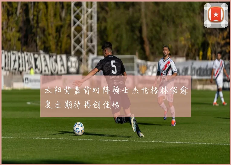 太阳背靠背对阵骑士杰伦格林伤愈复出期待再创佳绩