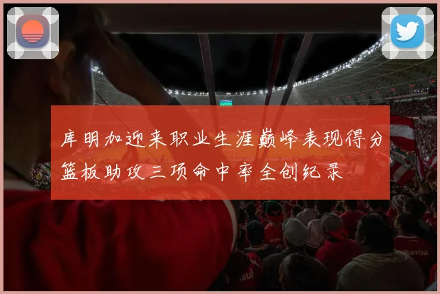 库明加迎来职业生涯巅峰表现得分篮板助攻三项命中率全创纪录