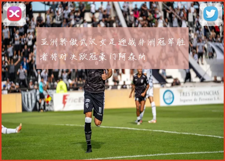 亚洲骄傲武汉女足迎战非洲冠军胜者将对决欧冠豪门阿森纳