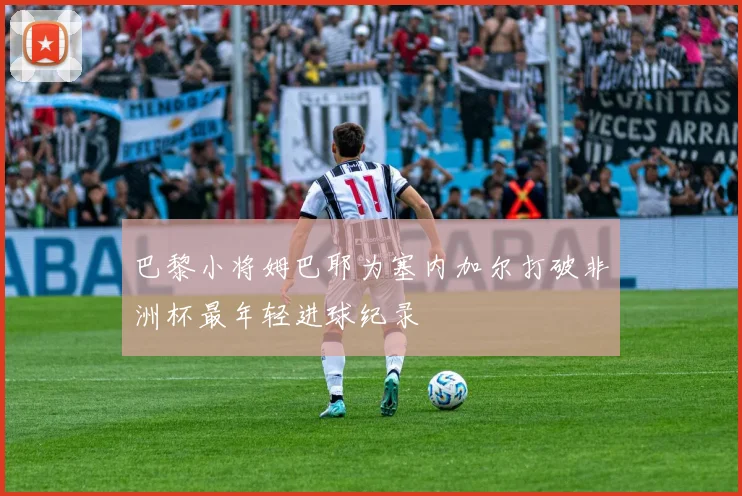 巴黎小将姆巴耶为塞内加尔打破非洲杯最年轻进球纪录