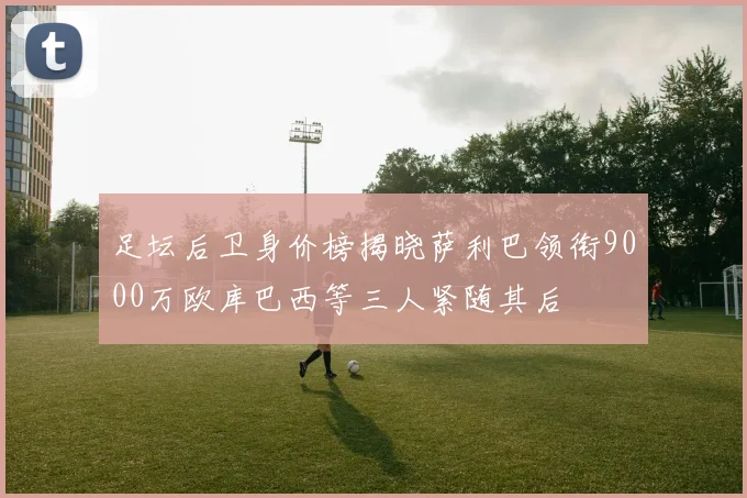 足坛后卫身价榜揭晓萨利巴领衔9000万欧库巴西等三人紧随其后