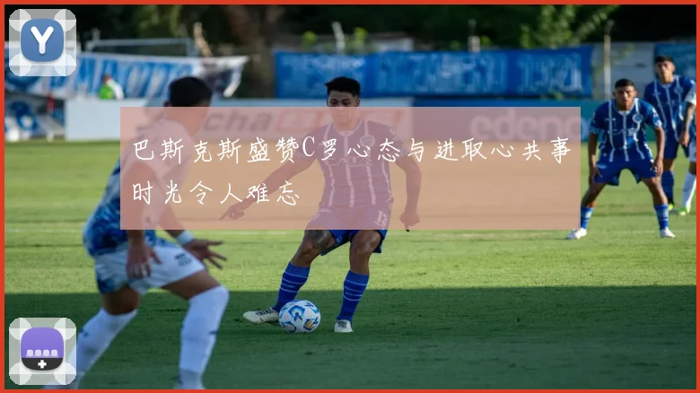 巴斯克斯盛赞C罗心态与进取心共事时光令人难忘