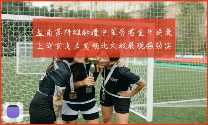 盐南苏科雄狮遭中国香港金牛逆袭上海玄鸟力克湖北文旅展现强劲实力