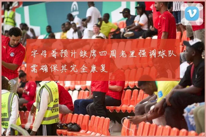 字母哥预计缺席四周老里强调球队需确保其完全康复