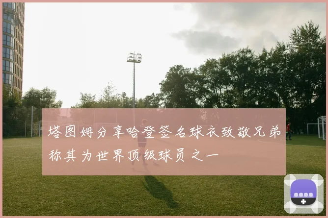 塔图姆分享哈登签名球衣致敬兄弟称其为世界顶级球员之一