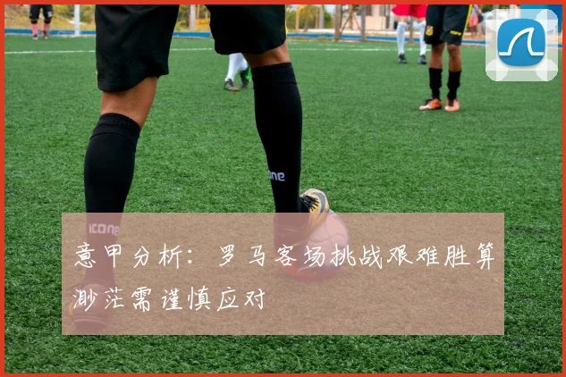 意甲分析：罗马客场挑战艰难胜算渺茫需谨慎应对