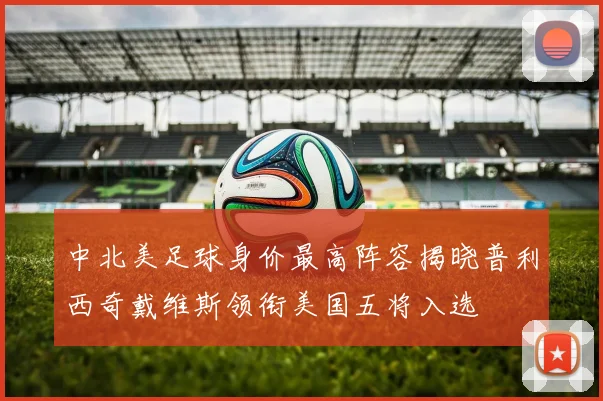 中北美足球身价最高阵容揭晓普利西奇戴维斯领衔美国五将入选