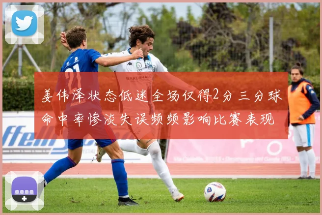 姜伟泽状态低迷全场仅得2分三分球命中率惨淡失误频频影响比赛表现