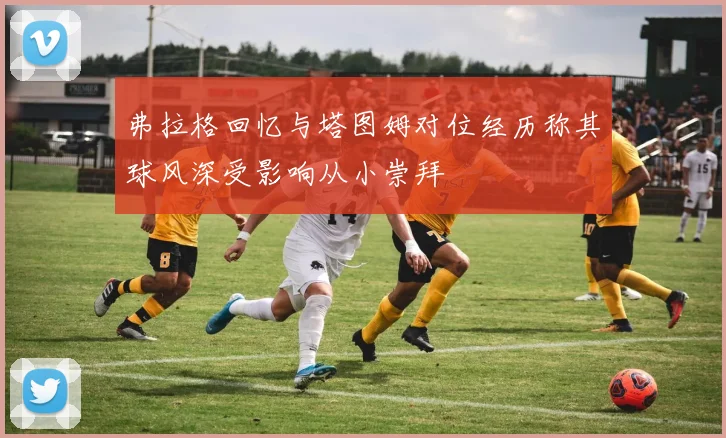 弗拉格回忆与塔图姆对位经历称其球风深受影响从小崇拜