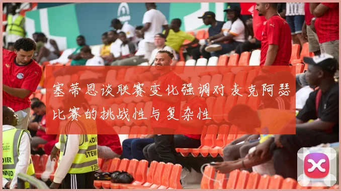 塞蒂恩谈联赛变化强调对麦克阿瑟比赛的挑战性与复杂性
