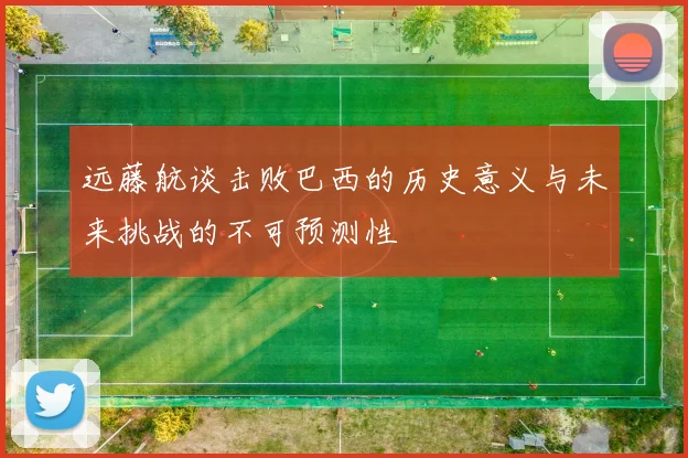 远藤航谈击败巴西的历史意义与未来挑战的不可预测性