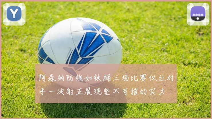 阿森纳防线如铁桶三场比赛仅让对手一次射正展现坚不可摧的实力