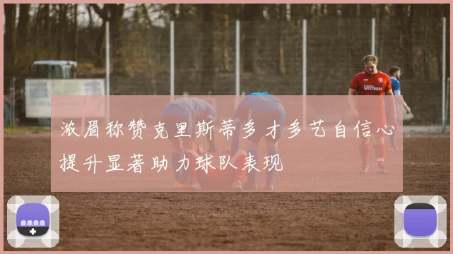 浓眉称赞克里斯蒂多才多艺自信心提升显著助力球队表现