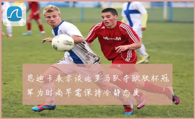 恩迪卡表示谈论罗马队夺欧联杯冠军为时尚早需保持冷静态度