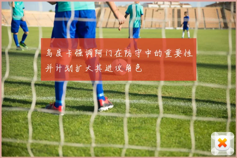 乌度卡强调阿门在防守中的重要性并计划扩大其进攻角色