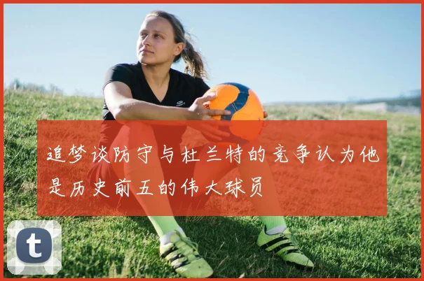 追梦谈防守与杜兰特的竞争认为他是历史前五的伟大球员