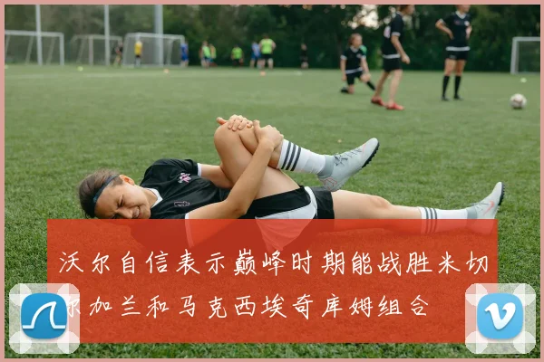 沃尔自信表示巅峰时期能战胜米切尔加兰和马克西埃奇库姆组合